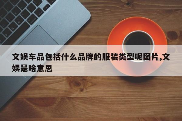 文娱车品包括什么品牌的服装类型呢图片,文娱是啥意思
