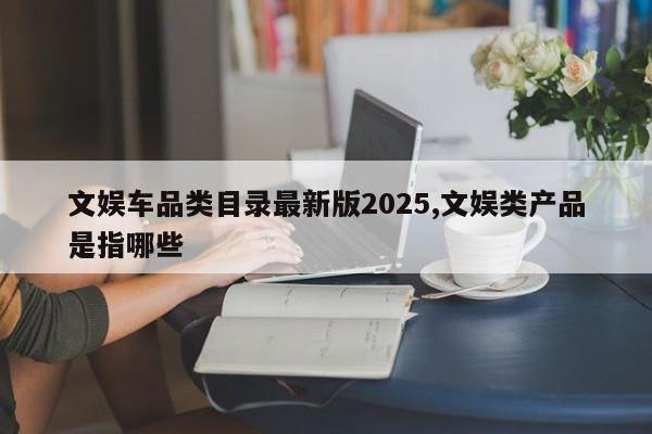 文娱车品类目录最新版2025,文娱类产品是指哪些