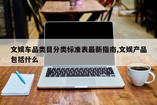 文娱车品类目分类标准表最新指南,文娱产品包括什么