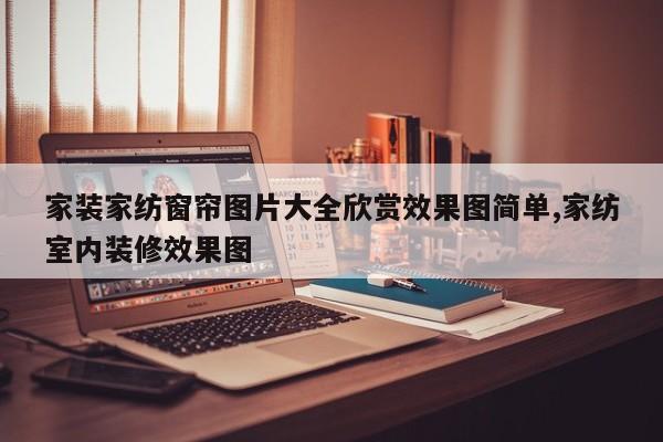 家装家纺窗帘图片大全欣赏效果图简单,家纺室内装修效果图