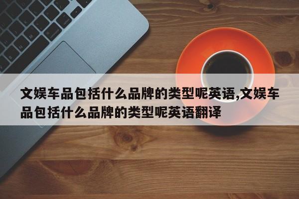 文娱车品包括什么品牌的类型呢英语,文娱车品包括什么品牌的类型呢英语翻译