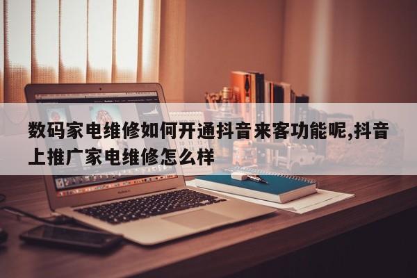 数码家电维修如何开通抖音来客功能呢,抖音上推广家电维修怎么样