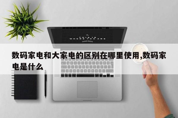 数码家电和大家电的区别在哪里使用,数码家电是什么