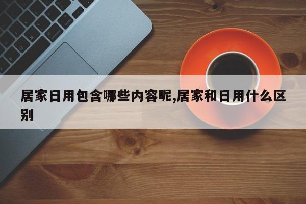 居家日用包含哪些内容呢,居家和日用什么区别