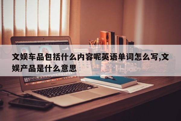 文娱车品包括什么内容呢英语单词怎么写,文娱产品是什么意思