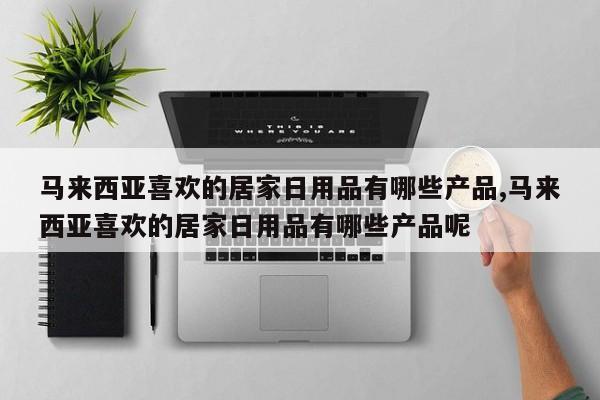 马来西亚喜欢的居家日用品有哪些产品,马来西亚喜欢的居家日用品有哪些产品呢