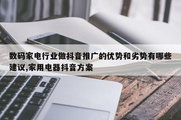 数码家电行业做抖音推广的优势和劣势有哪些建议,家用电器抖音方案